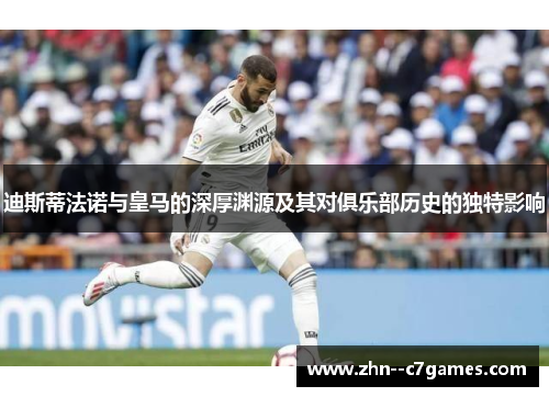 迪斯蒂法诺与皇马的深厚渊源及其对俱乐部历史的独特影响